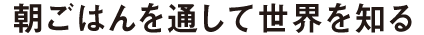 朝ごはんを通して世界を知る