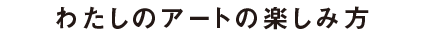 わたしのアートの楽しみ方