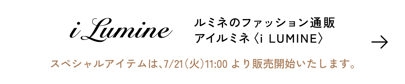 i LUMINE ルミネのファッション通販 アイルミネ〈i LUMINE〉スペシャルアイテムは、7/21（火）11:00より販売開始いたします。