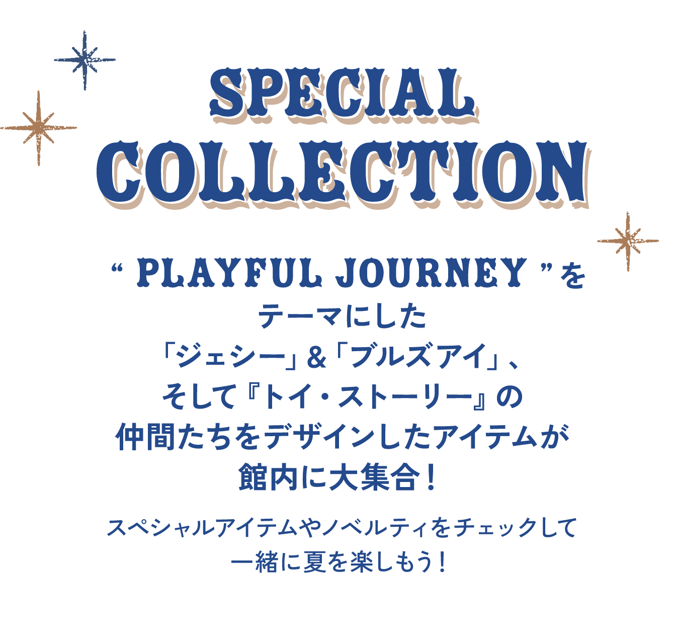 SPECIAL COLLECTION “ PLAYFUL JOURNEY ”をテーマにした「ジェシー」&「ブルズアイ」、そして『トイ・ストーリー』の仲間たちをデザインしたアイテムが館内に大集合！ スペシャルアイテムやノベルティをチェックして一緒に夏を楽しもう！