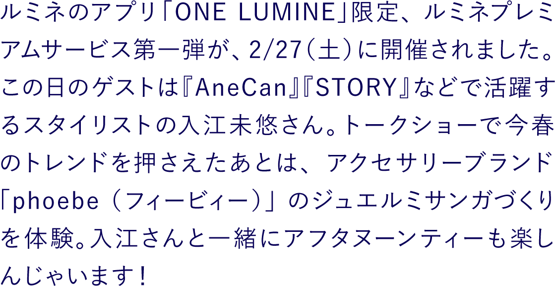 ルミネアプリ「ONE LUMINE」限定ルミネプレミアムサービス第一弾が、2/27（土）に開催されました。この日のゲストは『AneCan』『STORY』などで活躍するスタイリストの入江未悠さん。トークショーで今春のトレンドを押さえたあとは、アクセサリーブランド「phoebe（フィービィー）」のジュエルミサンガづくりを体験。入江さんと一緒にアフタヌーンティーも楽しんじゃいます！