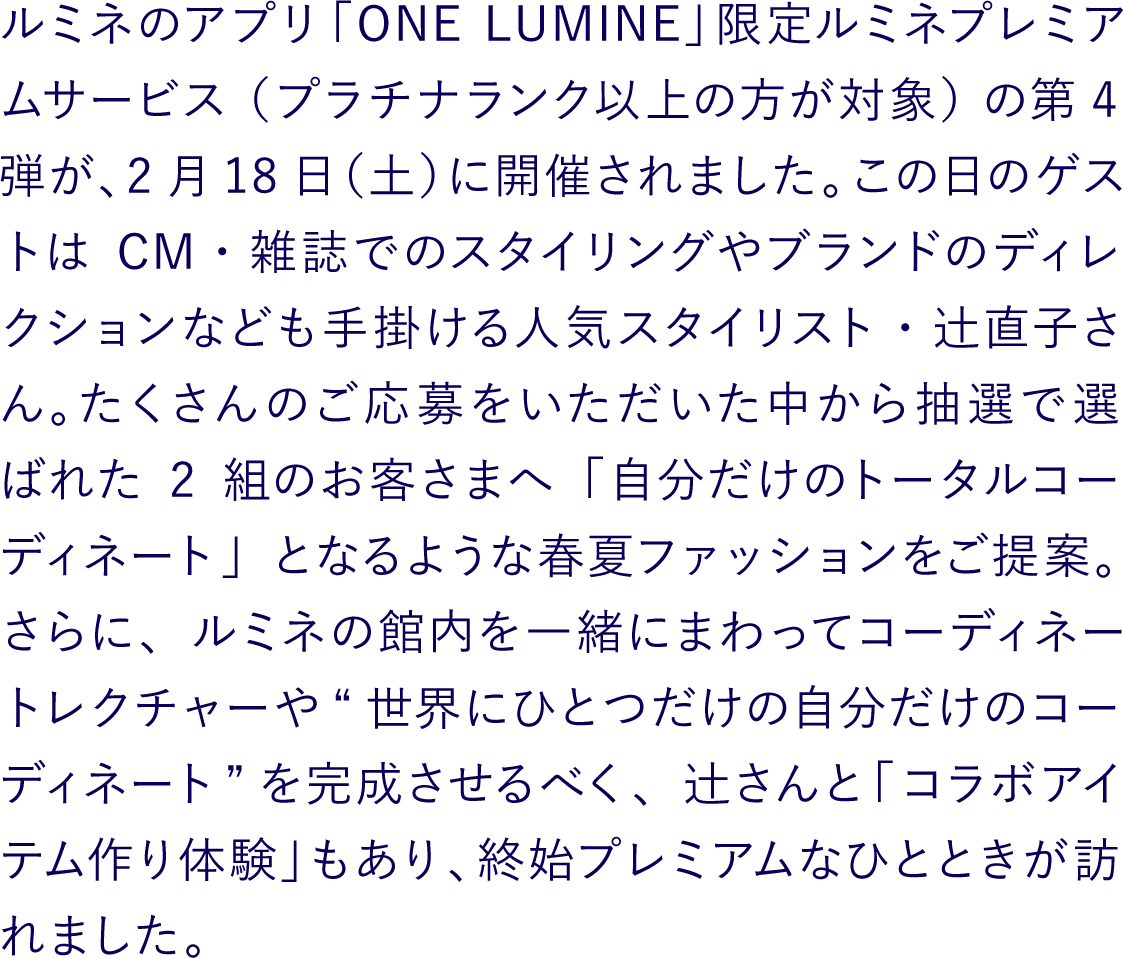 ルミネのアプリ「ONE LUMINE」限定ルミネプレミアムサービス（プラチナランク以上の方が対象）の第4弾が、2月18日（土）に開催されました。この日のゲストはCM・雑誌でのスタイリングやブランドのディレクションなども手掛ける人気スタイリスト・辻直子さん。たくさんのご応募をいただいた中から抽選で選ばれた2組のお客さまへ「自分だけのトータルコーディネート」となるような春夏ファッションをご提案。さらに、ルミネの館内を一緒にまわってコーディネートレクチャーや“世界にひとつだけの自分だけのコーディネート”を完成させるべく、辻さんと「コラボアイテム作り体験」もあり、終始プレミアムなひとときが訪れました。