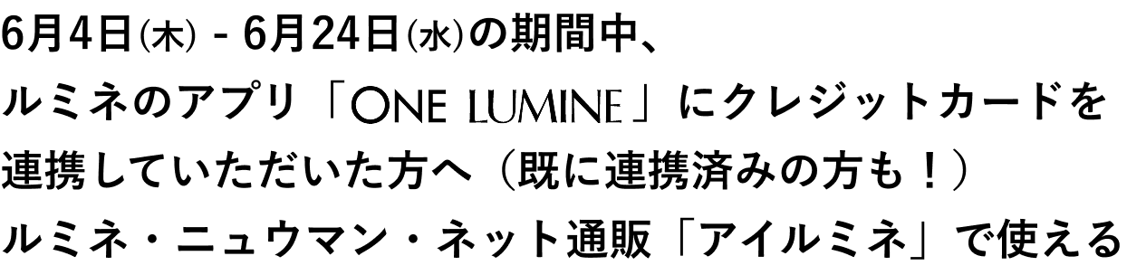 6月4日(木) - 6月24日(水)の期間中、ルミネのアプリ「ONE LUMINE」にクレジットカードを連携して頂いた方へ（既に連携済みの方も！）	ルミネ・ニュウマン・ネット通販「アイルミネ」で使える