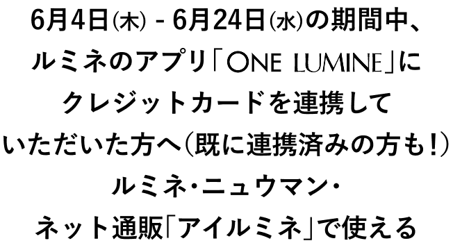 6月4日(木) - 6月24日(水)の期間中、ルミネのアプリ「ONE LUMINE」にクレジットカードを連携して頂いた方へ（既に連携済みの方も！）	ルミネ・ニュウマン・ネット通販「アイルミネ」で使える