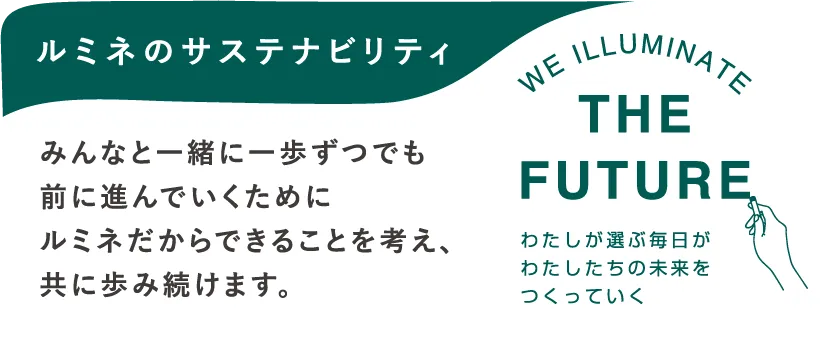 ルミネのサステナビリティ みんなと一緒に一歩ずつでも前に進んでいくためにルミネだからできることを考え、共に歩み続けます。 WE ILLUMINATE THE FUTURE わたしが選ぶ毎日がわたしたちの未来をつくっていく