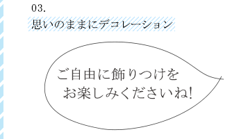 03思いのままにデコレーションご自由に飾りつけをお楽しみくださいね!