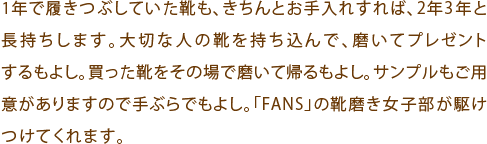 1年で履きつぶしていた靴も、きちんとお手入れすれば、2年3年と長持ちします。大切な人の靴を持ち込んで、磨いてプレゼントするもよし。買った靴をその場で磨いて帰るもよし。サンプルもご用意がありますので手ぶらでもよし。「FANS」の靴磨き女子部が駆けつけてくれます。