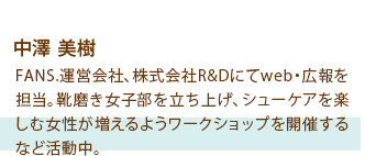 中澤 美樹 FANS.運営会社、株式会社R&Dにてweb・広報を担当。靴磨き女子部を立ち上げ、シューケアを楽しむ女性が増えるようワークショップを開催するなど活動中。
