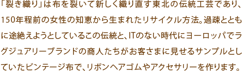 「裂き織り」は布を裂いて新しく織り直す東北の伝統工芸であり、150年程前の女性の知恵から生まれたリサイクル方法。過疎とともに途絶えようとしているこの伝統と、ITのない時代にヨーロッパでラグジュアリーブランドの商人たちがお客さまに見せるサンプルとしていたビンテージ布で、リボンヘアゴムやアクセサリーを作ります。