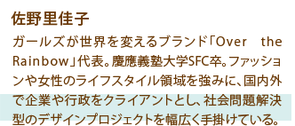 佐野 里佳子 ガールズが世界を変えるブランド「Over the Rainbow」代表。慶應義塾大学SFC卒。ファッションや女性のライフスタイル領域を強みに、国内外で企業や行政をクライアントとし、社会問題解決型のデザインプロジェクトを幅広く手掛けている。