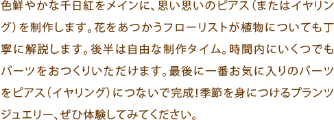 色鮮やかな千日紅をメインに、思い思いのピアス（またはイヤリング）を制作します。花をあつかうフローリストが植物についても丁寧に解説します。後半は自由な制作タイム。時間内にいくつでもパーツをおつくりいただけます。最後に一番お気に入りのパーツをピアス（イヤリング）につないで完成！季節を身につけるプランツジュエリー、ぜひ体験してみてください。