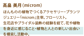 高畠 美月（microm） ほんものの植物でつくるアクセサリー・プランツジュエリー「microm」主宰。フローリスト。生花店やブライダル装飾の経験を経て、花や植物を身近に感じること・植物と人との新しい出会いを模索し活動中。