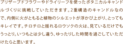 プリザーブドフラワーやドライリーフを使ったボタニカルキャンドルづくりに挑戦していただきます。2重構造のキャンドルなので、内側に火がともると植物のシルエットが浮かび上がり、とってもキレイです。チロチロと揺れるロウソクの火は、見ているだけでもうっとり。いつもとは少し違う、ゆったりした時間を過ごしていただけたらと思います。