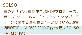 SOLSO 庭のデザイン、植栽施工、SHOPプロデュース、ガーデンツールのディレクションなど、グリーンに関する事を幅広く手がけている。直営店BIOTOP NURSERIES（白銀台・大阪）、SOLSO FARM（川崎）。