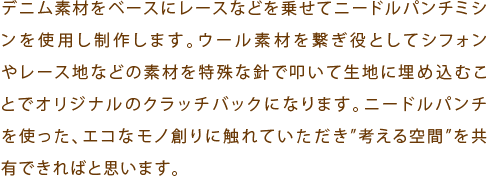 デニム素材をベースにレースなどを乗せてニードルパンチミシンを使用し制作します。ウール素材を繋ぎ役としてシフォンやレース地などの素材を特殊な針で叩いて生地に埋め込むことでオリジナルのクラッチバックになります。ニードルパンチを使った、エコなモノ創りに触れていただき”考える空間”を共有できればと思います。