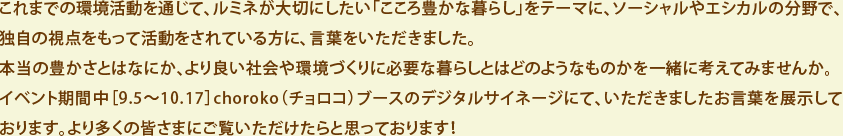 これまでの環境活動を通じて、ルミネが大切にしたい「こころ豊かな暮らし」をテーマに、ソーシャルやエシカルの分野で、 独自の視点をもって活動をされている方に、言葉をいただきました。 本当の豊かさとはなにか、より良い社会や環境づくりに必要な暮らしとはどのようなものかを一緒に考えてみませんか。 イベント期間中［9.5～10.17］choroko（チョロコ）ブースのデジタルサイネージにて、いただきましたお言葉を展示して おります。より多くの皆さまにご覧いただけたらと思っております！
