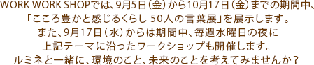 WORK WORK SHOPでは、9月5日（金）から10月17日（金）までの期間中、「こころ豊かと感じるくらし 50人の言葉展」を展示します。また、9月17日（水）からは期間中、毎週水曜日の夜に上記テーマに沿ったワークショップも開催します。ルミネと一緒に、環境のこと、未来のことを考えてみませんか？